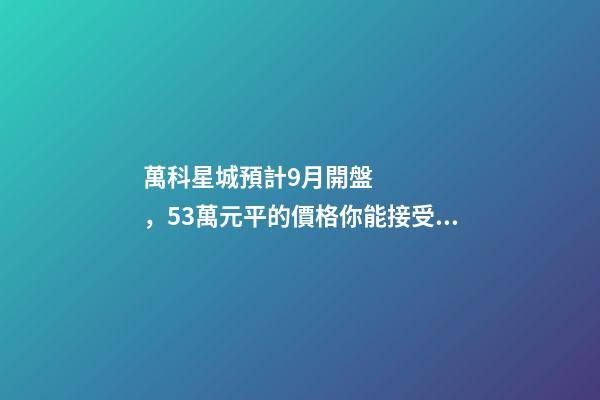 萬科星城預計9月開盤，5.3萬元/平的價格你能接受嗎？